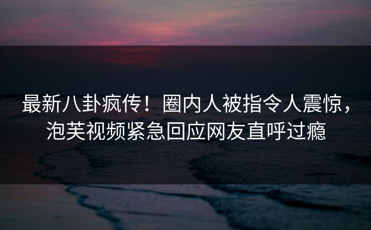 最新八卦疯传！圈内人被指令人震惊，泡芙视频紧急回应网友直呼过瘾