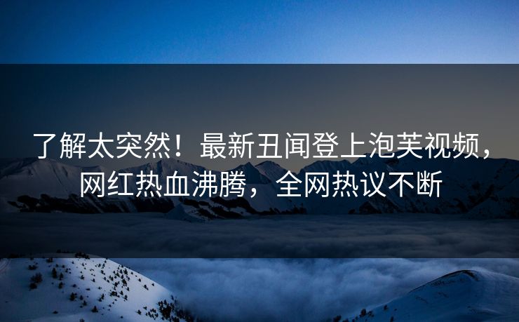 了解太突然！最新丑闻登上泡芙视频，网红热血沸腾，全网热议不断