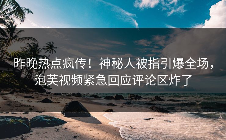 昨晚热点疯传！神秘人被指引爆全场，泡芙视频紧急回应评论区炸了