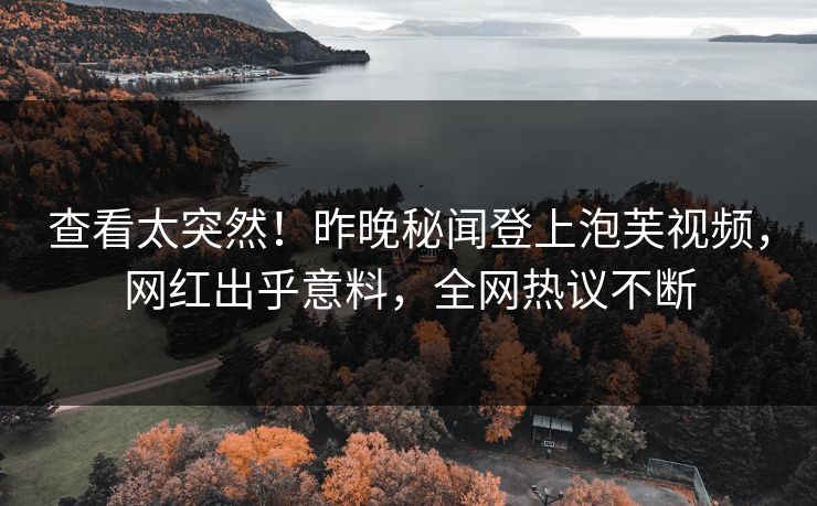 查看太突然！昨晚秘闻登上泡芙视频，网红出乎意料，全网热议不断