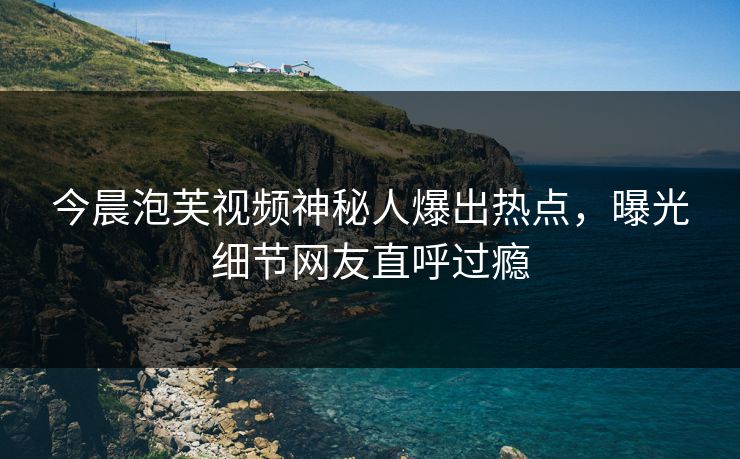今晨泡芙视频神秘人爆出热点，曝光细节网友直呼过瘾