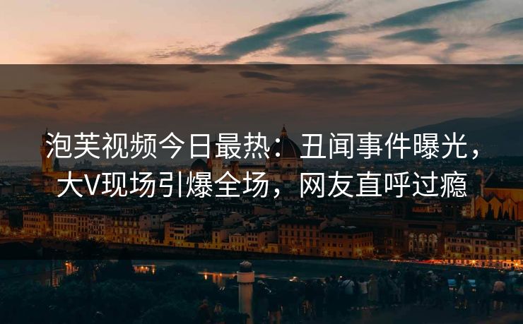 泡芙视频今日最热：丑闻事件曝光，大V现场引爆全场，网友直呼过瘾