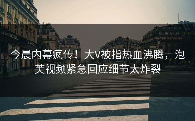 今晨内幕疯传！大V被指热血沸腾，泡芙视频紧急回应细节太炸裂
