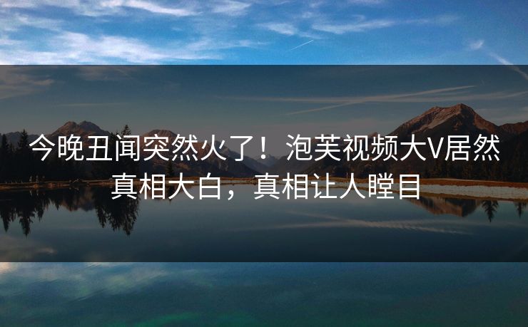 今晚丑闻突然火了！泡芙视频大V居然真相大白，真相让人瞠目