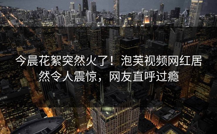 今晨花絮突然火了！泡芙视频网红居然令人震惊，网友直呼过瘾