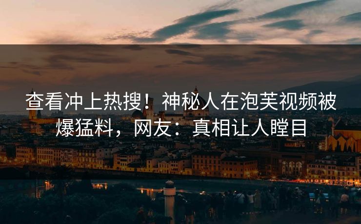 查看冲上热搜！神秘人在泡芙视频被爆猛料，网友：真相让人瞠目