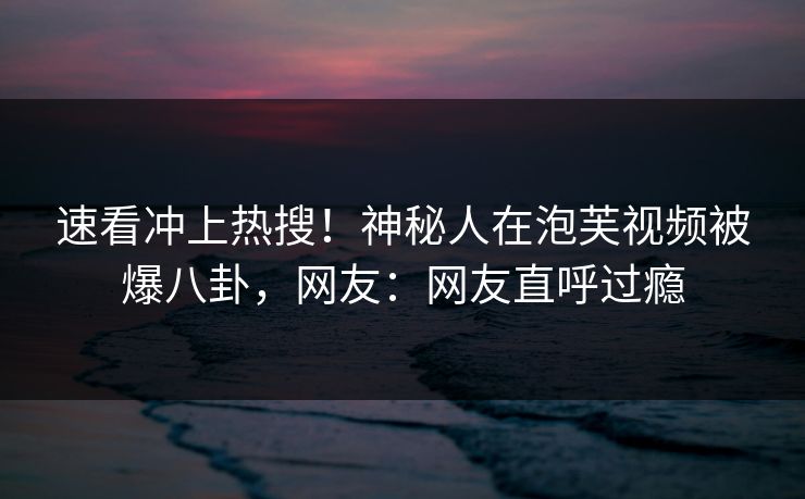 速看冲上热搜！神秘人在泡芙视频被爆八卦，网友：网友直呼过瘾