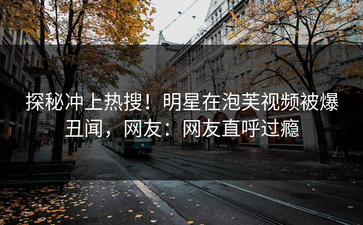 探秘冲上热搜！明星在泡芙视频被爆丑闻，网友：网友直呼过瘾