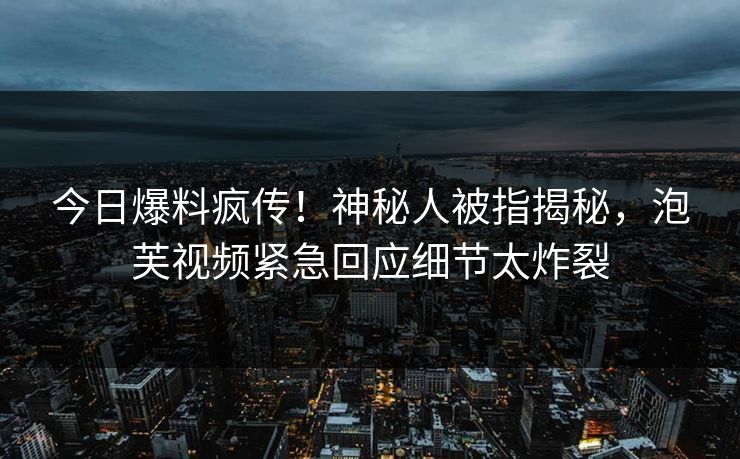今日爆料疯传！神秘人被指揭秘，泡芙视频紧急回应细节太炸裂