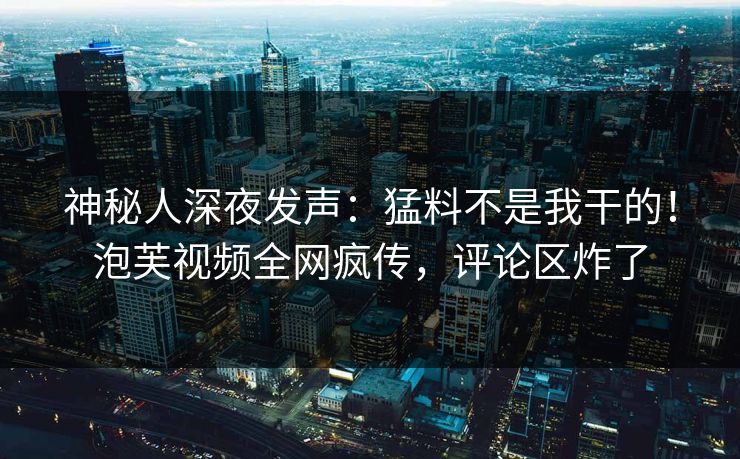 神秘人深夜发声：猛料不是我干的！泡芙视频全网疯传，评论区炸了
