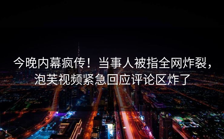 今晚内幕疯传！当事人被指全网炸裂，泡芙视频紧急回应评论区炸了