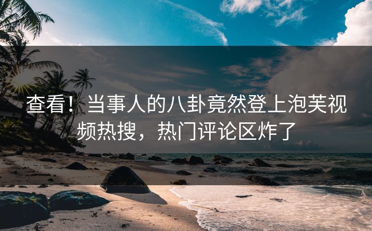 查看！当事人的八卦竟然登上泡芙视频热搜，热门评论区炸了