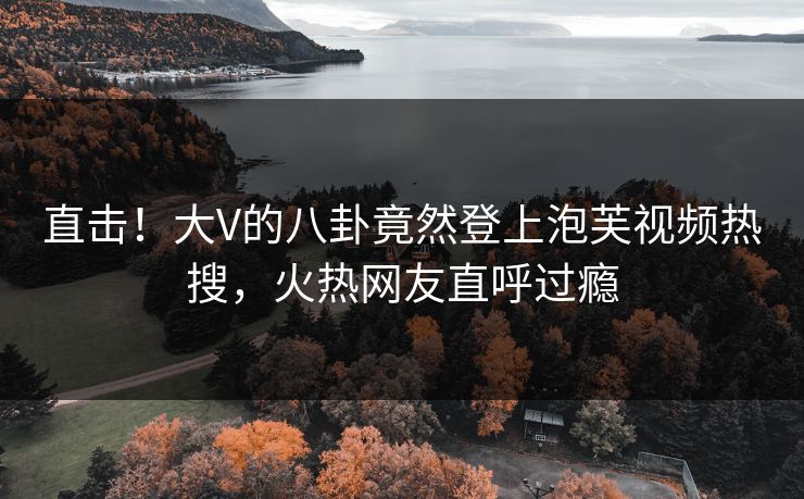 直击！大V的八卦竟然登上泡芙视频热搜，火热网友直呼过瘾