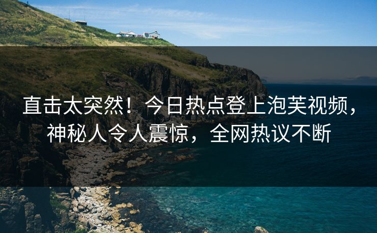 直击太突然！今日热点登上泡芙视频，神秘人令人震惊，全网热议不断
