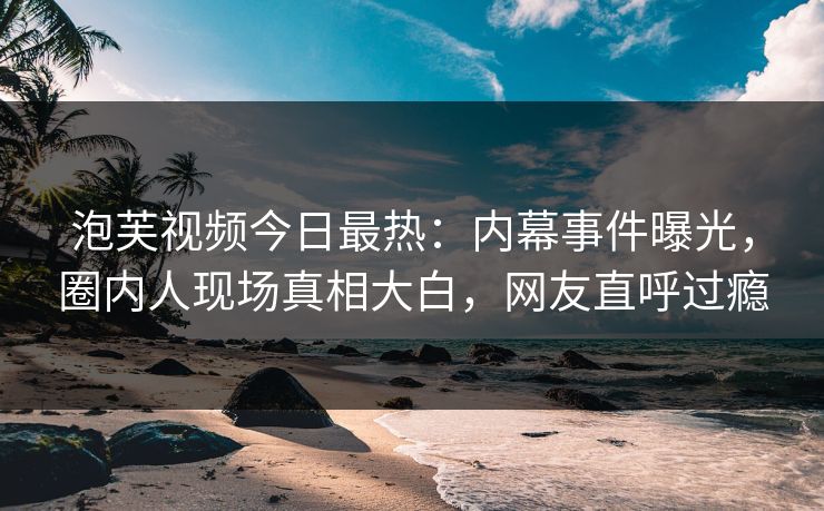 泡芙视频今日最热：内幕事件曝光，圈内人现场真相大白，网友直呼过瘾