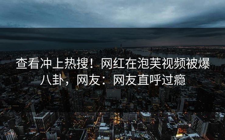 查看冲上热搜！网红在泡芙视频被爆八卦，网友：网友直呼过瘾