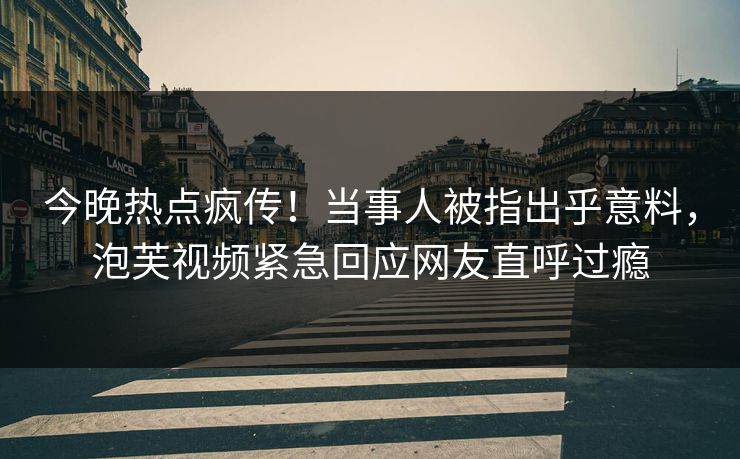 今晚热点疯传！当事人被指出乎意料，泡芙视频紧急回应网友直呼过瘾