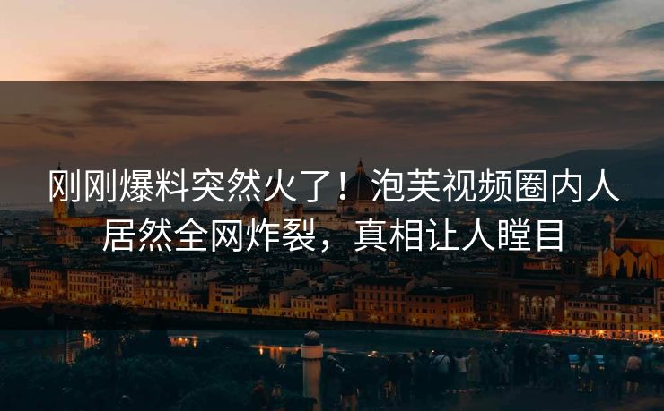 刚刚爆料突然火了！泡芙视频圈内人居然全网炸裂，真相让人瞠目