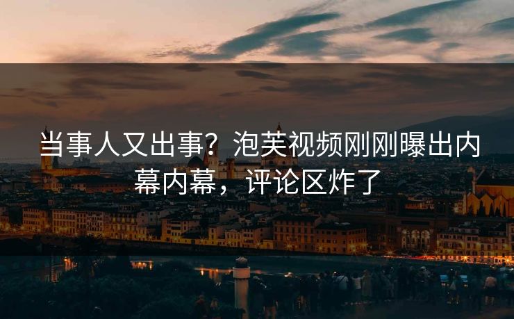 当事人又出事？泡芙视频刚刚曝出内幕内幕，评论区炸了