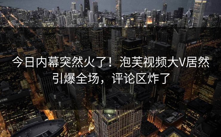 今日内幕突然火了！泡芙视频大V居然引爆全场，评论区炸了