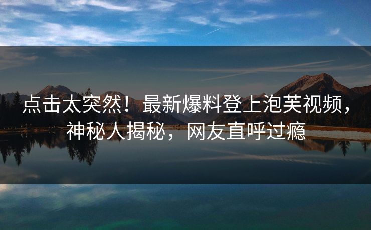 点击太突然！最新爆料登上泡芙视频，神秘人揭秘，网友直呼过瘾