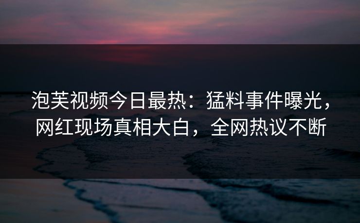 泡芙视频今日最热：猛料事件曝光，网红现场真相大白，全网热议不断
