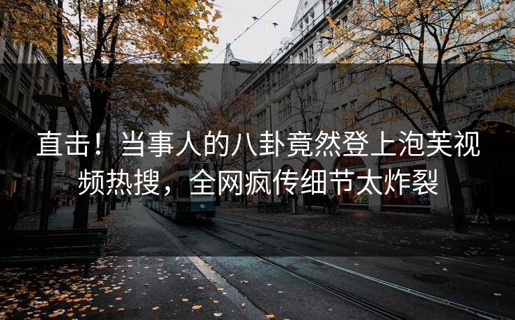 直击！当事人的八卦竟然登上泡芙视频热搜，全网疯传细节太炸裂