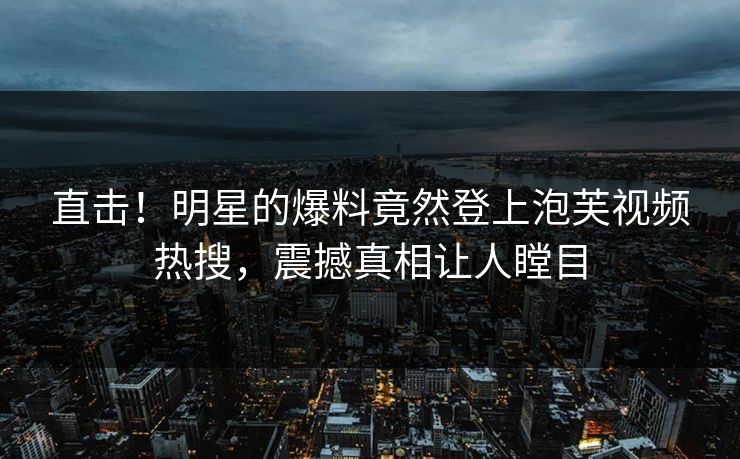 直击！明星的爆料竟然登上泡芙视频热搜，震撼真相让人瞠目