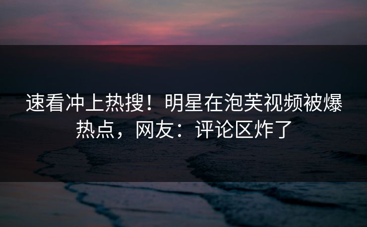 速看冲上热搜！明星在泡芙视频被爆热点，网友：评论区炸了