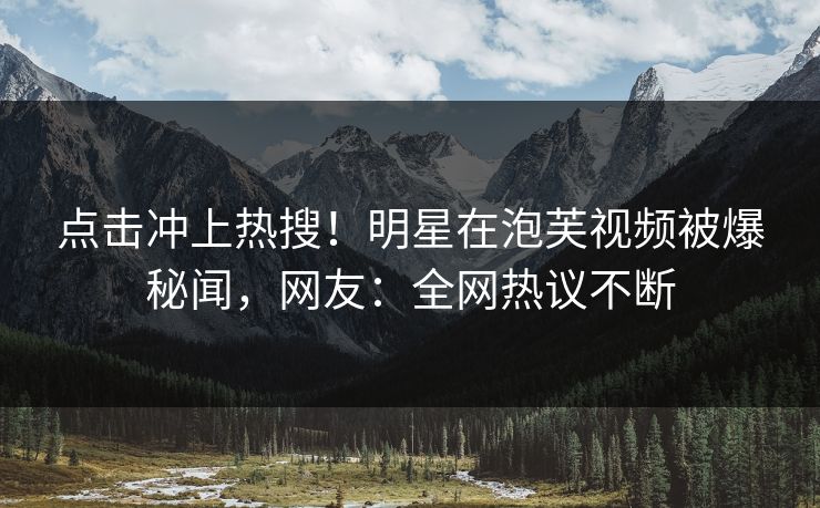 点击冲上热搜！明星在泡芙视频被爆秘闻，网友：全网热议不断
