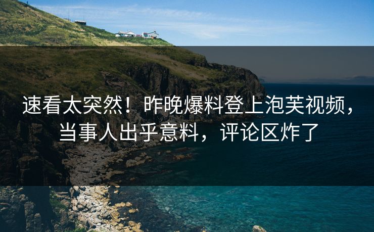 速看太突然！昨晚爆料登上泡芙视频，当事人出乎意料，评论区炸了