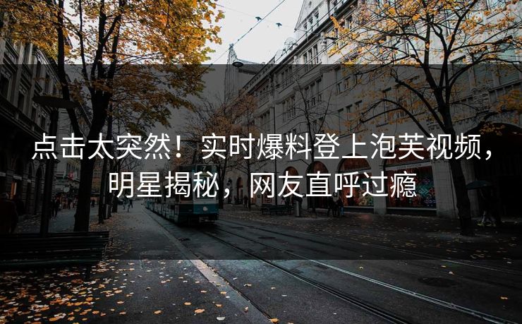 点击太突然！实时爆料登上泡芙视频，明星揭秘，网友直呼过瘾