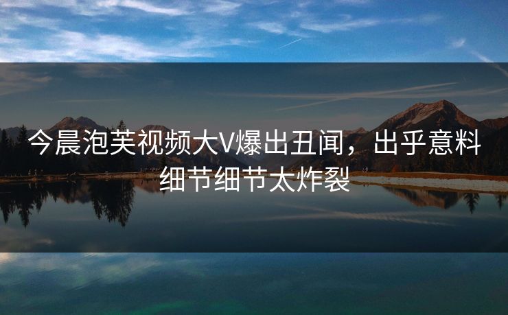 今晨泡芙视频大V爆出丑闻，出乎意料细节细节太炸裂