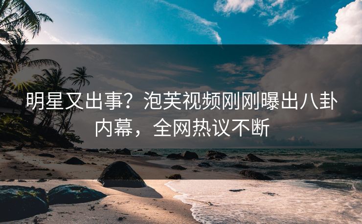 明星又出事？泡芙视频刚刚曝出八卦内幕，全网热议不断