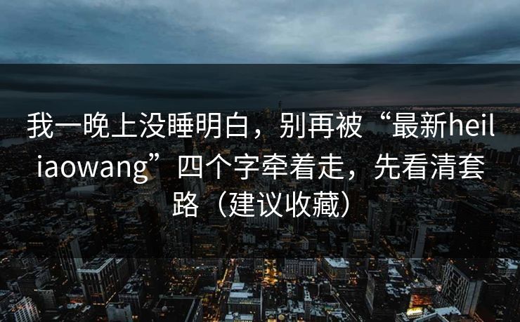我一晚上没睡明白，别再被“最新heiliaowang”四个字牵着走，先看清套路（建议收藏）