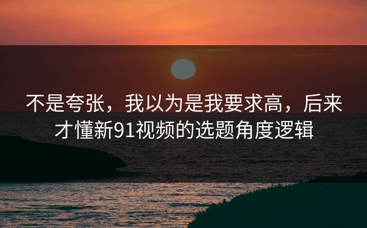 不是夸张，我以为是我要求高，后来才懂新91视频的选题角度逻辑