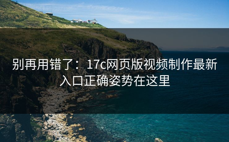 别再用错了：17c网页版视频制作最新入口正确姿势在这里