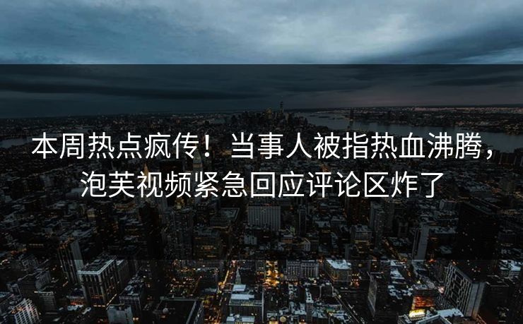 本周热点疯传！当事人被指热血沸腾，泡芙视频紧急回应评论区炸了