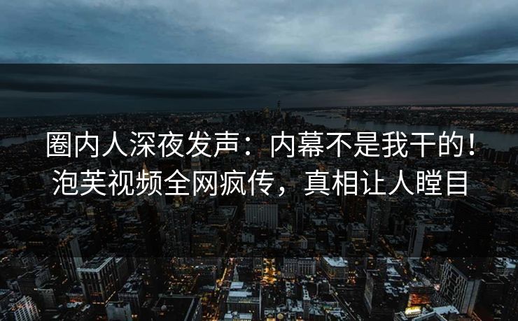 圈内人深夜发声：内幕不是我干的！泡芙视频全网疯传，真相让人瞠目