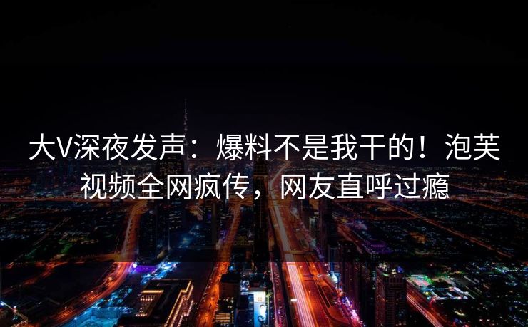 大V深夜发声：爆料不是我干的！泡芙视频全网疯传，网友直呼过瘾