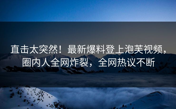 直击太突然！最新爆料登上泡芙视频，圈内人全网炸裂，全网热议不断