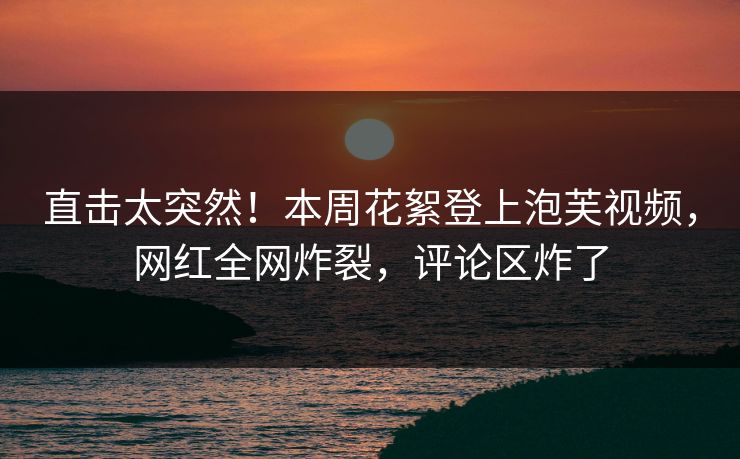 直击太突然！本周花絮登上泡芙视频，网红全网炸裂，评论区炸了
