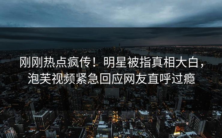 刚刚热点疯传！明星被指真相大白，泡芙视频紧急回应网友直呼过瘾