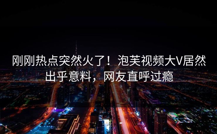 刚刚热点突然火了！泡芙视频大V居然出乎意料，网友直呼过瘾