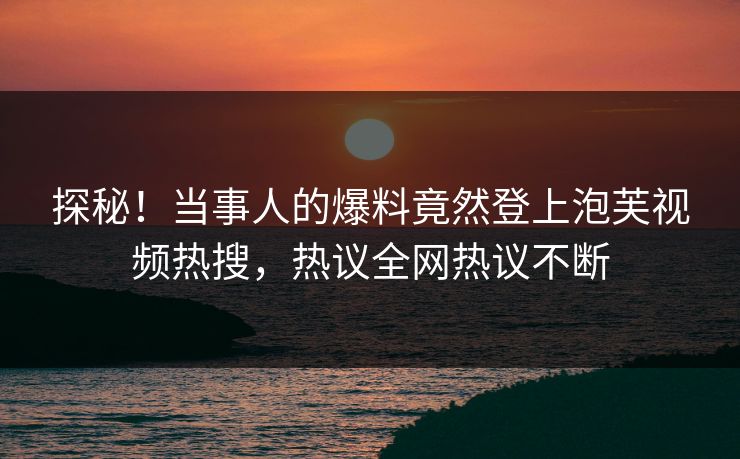 探秘！当事人的爆料竟然登上泡芙视频热搜，热议全网热议不断
