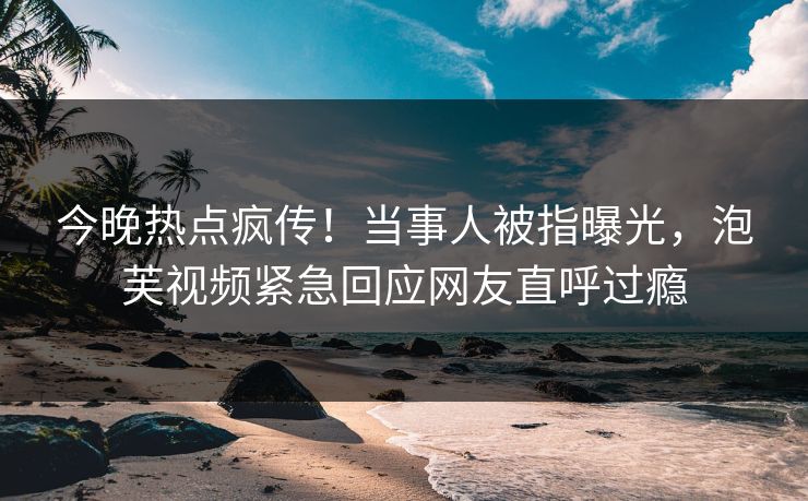 今晚热点疯传！当事人被指曝光，泡芙视频紧急回应网友直呼过瘾