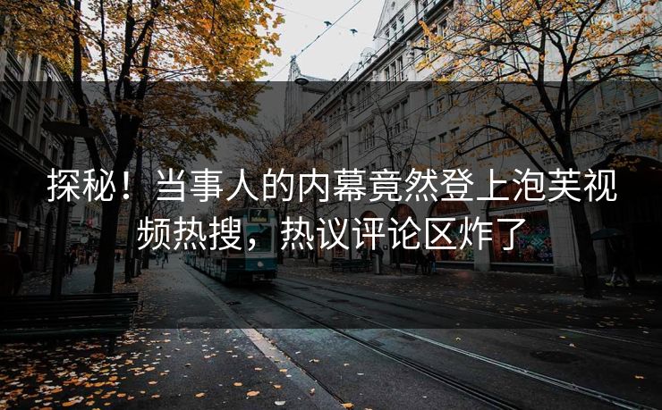 探秘！当事人的内幕竟然登上泡芙视频热搜，热议评论区炸了