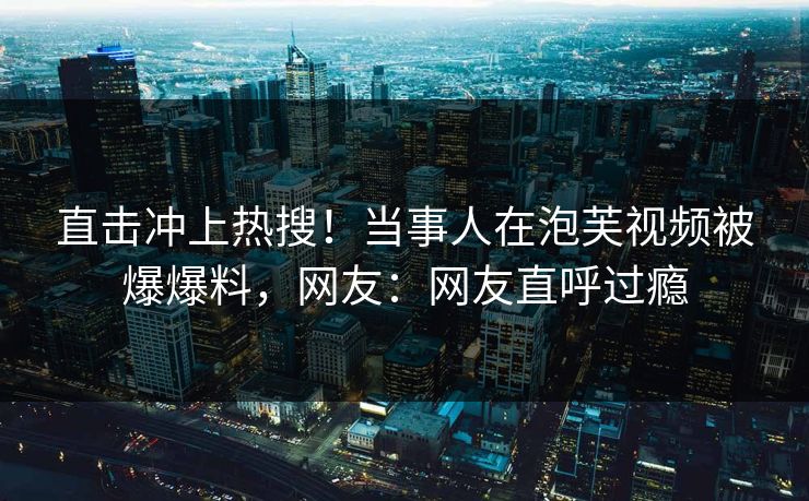 直击冲上热搜！当事人在泡芙视频被爆爆料，网友：网友直呼过瘾