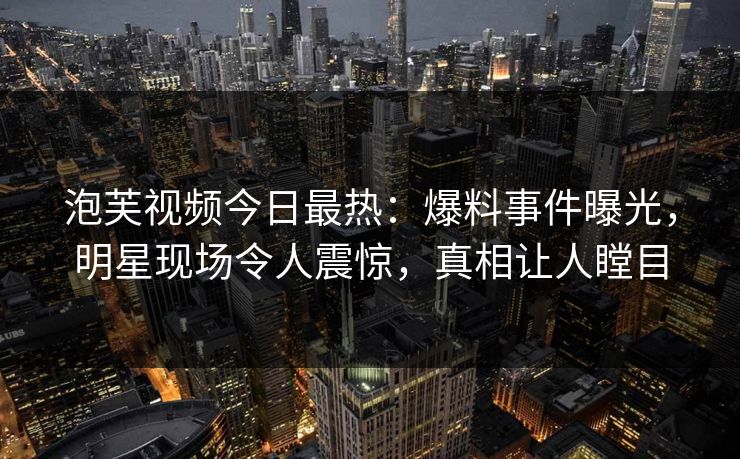泡芙视频今日最热：爆料事件曝光，明星现场令人震惊，真相让人瞠目