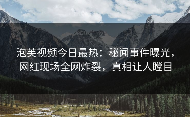 泡芙视频今日最热：秘闻事件曝光，网红现场全网炸裂，真相让人瞠目